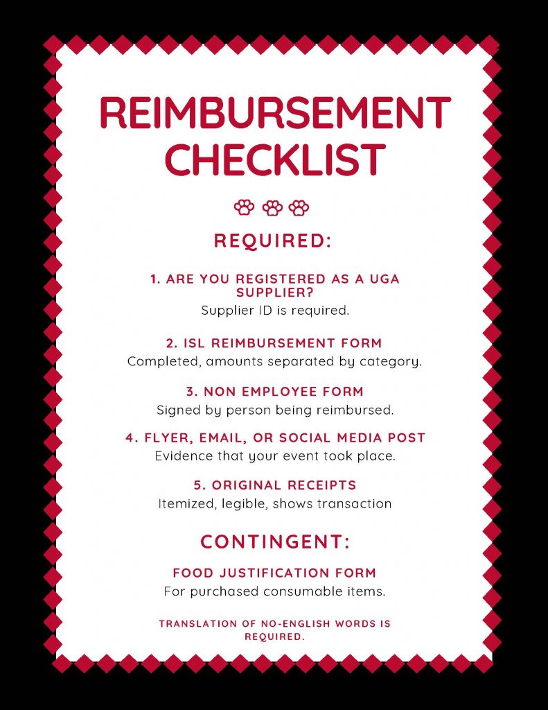 Reimbursement checklist. Required: 1. Are you registered as a UGA supplier? 2. ISL reimbursing form. 3. Non employee form. 4. Flyer, email or social media post. 5. Original receipts.